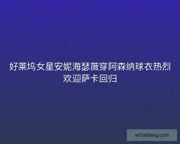 好莱坞女星安妮海瑟薇穿阿森纳球衣热烈欢迎萨卡回归