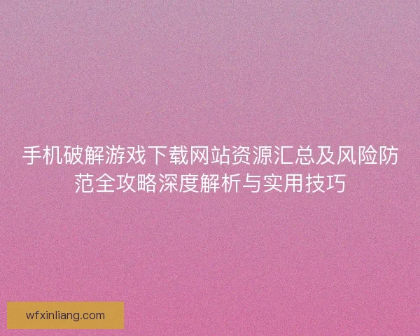 手机破解游戏下载网站资源汇总及风险防范全攻略深度解析与实用技巧
