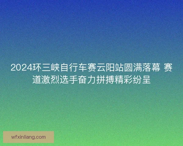 2024环三峡自行车赛云阳站圆满落幕 赛道激烈选手奋力拼搏精彩纷呈