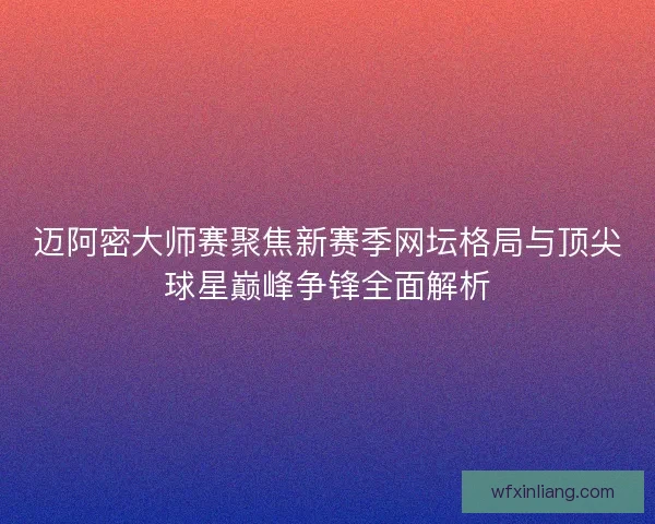 迈阿密大师赛聚焦新赛季网坛格局与顶尖球星巅峰争锋全面解析