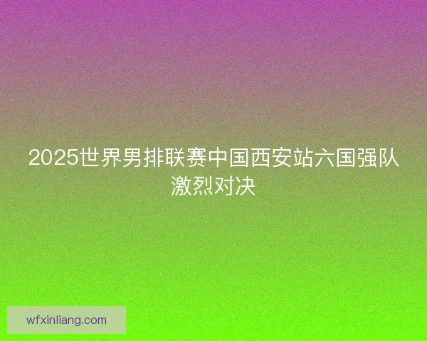2025世界男排联赛中国西安站六国强队激烈对决