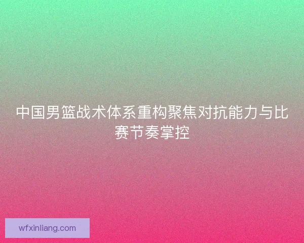 中国男篮战术体系重构聚焦对抗能力与比赛节奏掌控