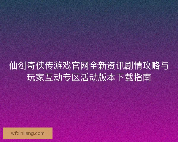 仙剑奇侠传游戏官网全新资讯剧情攻略与玩家互动专区活动版本下载指南