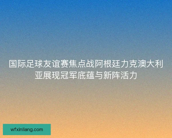 国际足球友谊赛焦点战阿根廷力克澳大利亚展现冠军底蕴与新阵活力