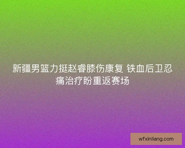 新疆男篮力挺赵睿膝伤康复 铁血后卫忍痛治疗盼重返赛场