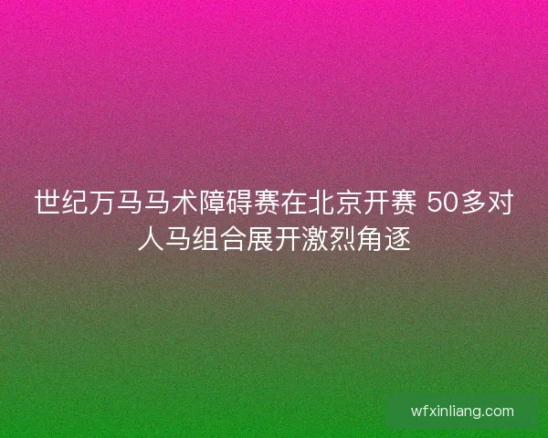 世纪万马马术障碍赛在北京开赛 50多对人马组合展开激烈角逐