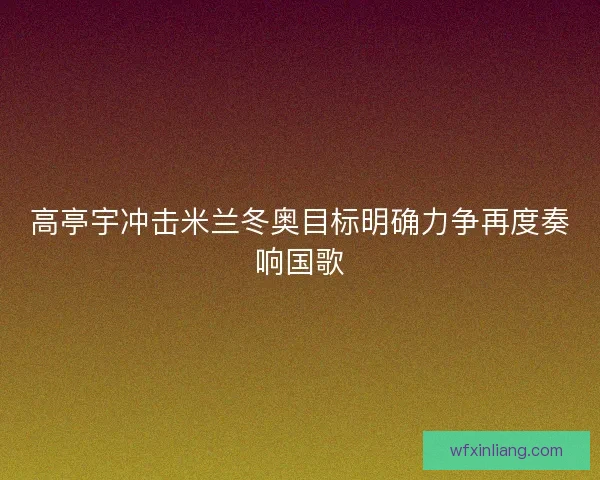高亭宇冲击米兰冬奥目标明确力争再度奏响国歌