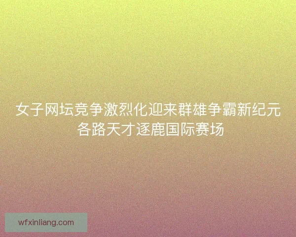 女子网坛竞争激烈化迎来群雄争霸新纪元 各路天才逐鹿国际赛场