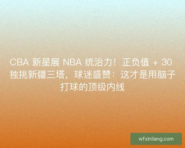 CBA 新星展 NBA 统治力！正负值 + 30 独挑新疆三塔，球迷盛赞：这才是用脑子打球的顶级内线