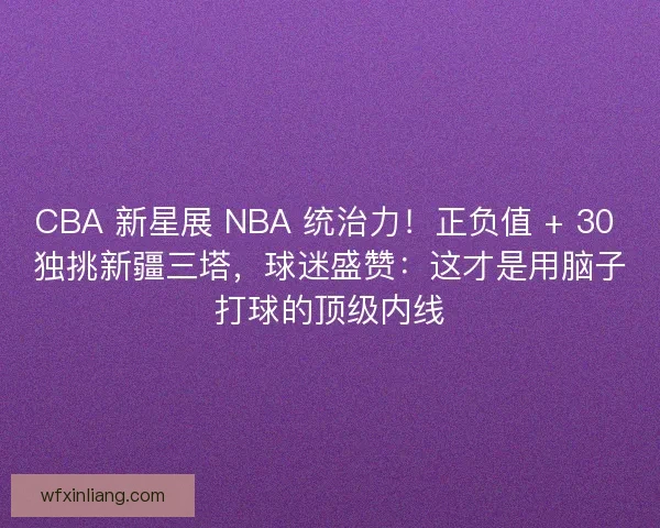 CBA 新星展 NBA 统治力！正负值 + 30 独挑新疆三塔，球迷盛赞：这才是用脑子打球的顶级内线