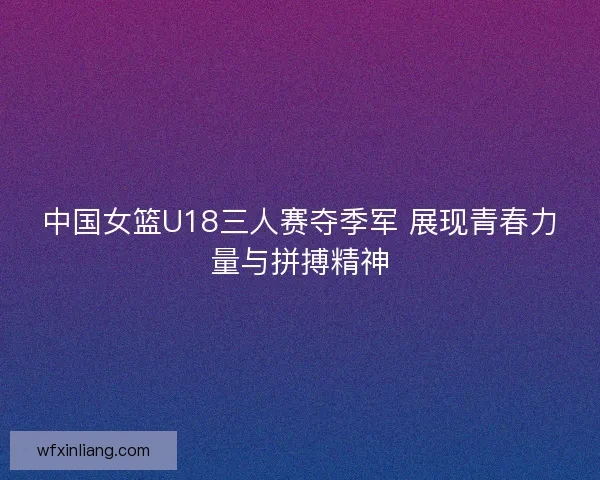 中国女篮U18三人赛夺季军 展现青春力量与拼搏精神