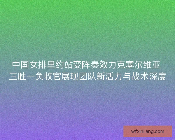 中国女排里约站变阵奏效力克塞尔维亚 三胜一负收官展现团队新活力与战术深度