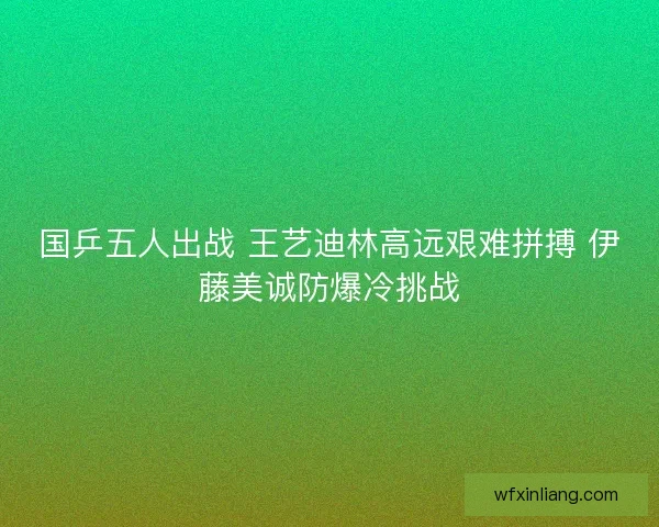 国乒五人出战 王艺迪林高远艰难拼搏 伊藤美诚防爆冷挑战